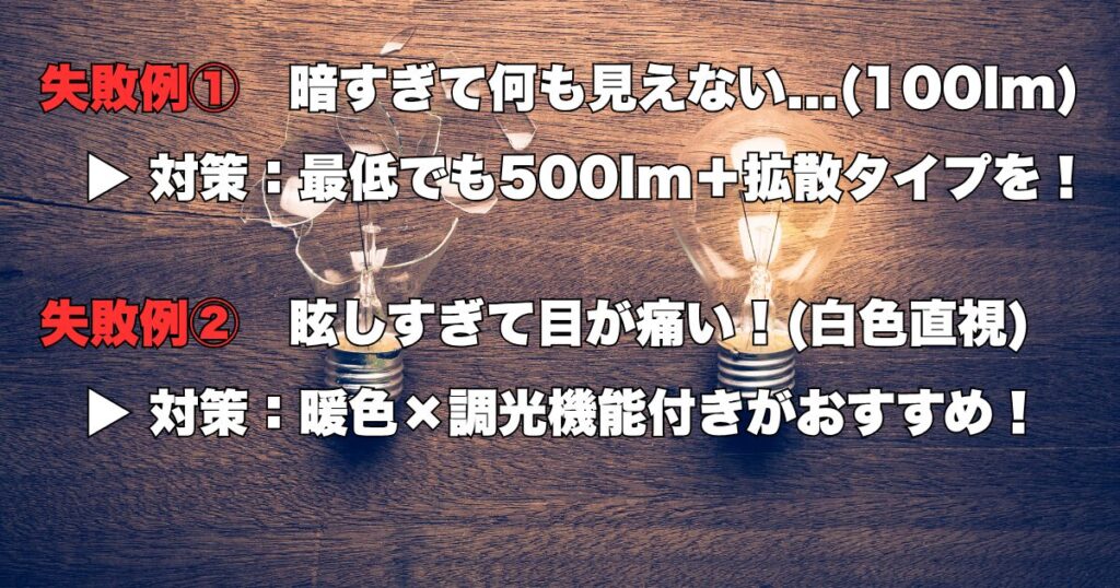 失敗例① 暗すぎて何も見えない...(100lm)
▶ 対策:最低でも500lm+拡散タイプを!
失敗例② 眩しすぎて目が痛い!(白色直視)
▶ 対策:暖色×調光機能付きがおすすめ!